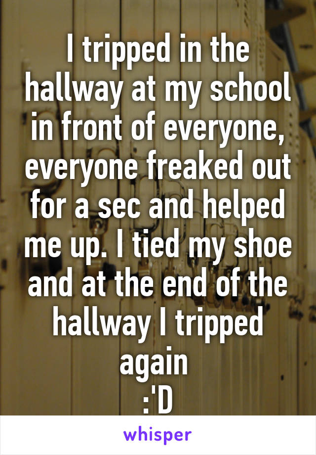 I tripped in the hallway at my school in front of everyone, everyone freaked out for a sec and helped me up. I tied my shoe and at the end of the hallway I tripped again 
:'D