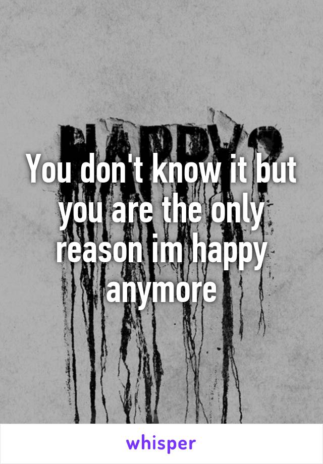 You don't know it but you are the only reason im happy anymore