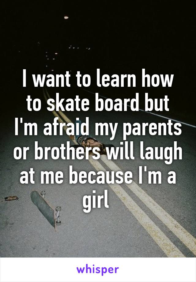 I want to learn how to skate board but I'm afraid my parents or brothers will laugh at me because I'm a girl 