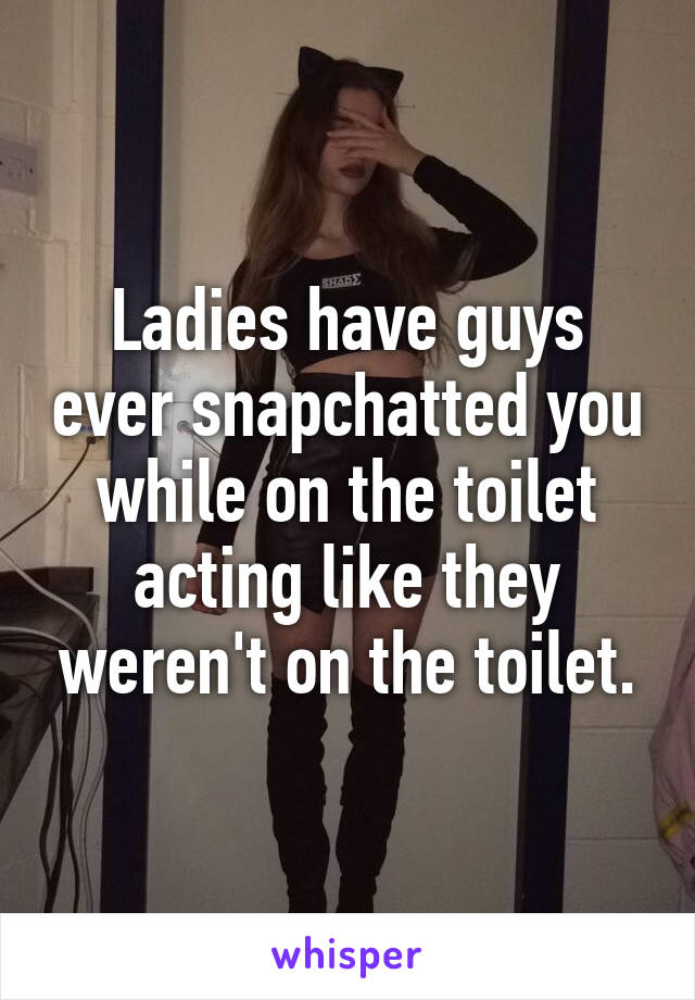 Ladies have guys ever snapchatted you while on the toilet acting like they weren't on the toilet.