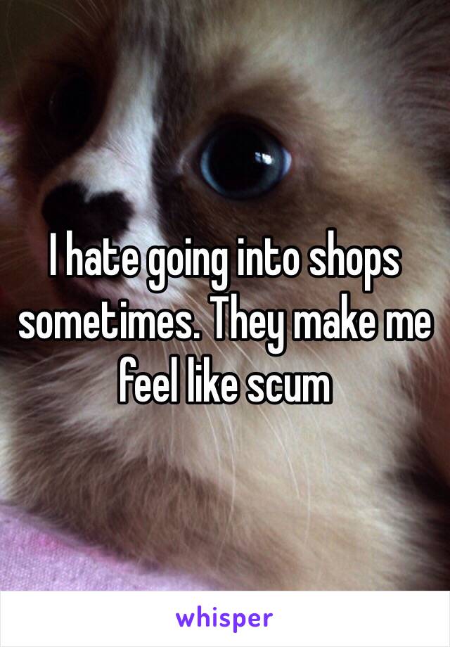 I hate going into shops sometimes. They make me feel like scum 