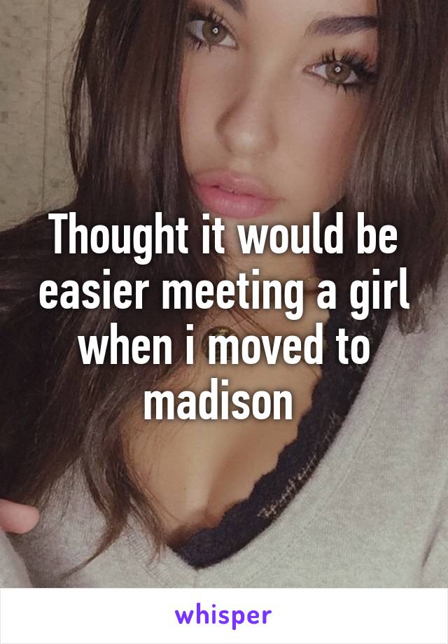 Thought it would be easier meeting a girl when i moved to madison 