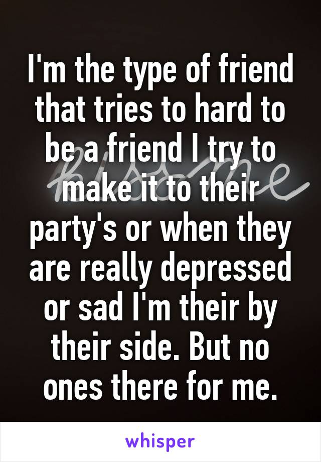 I'm the type of friend that tries to hard to be a friend I try to make it to their party's or when they are really depressed or sad I'm their by their side. But no ones there for me.