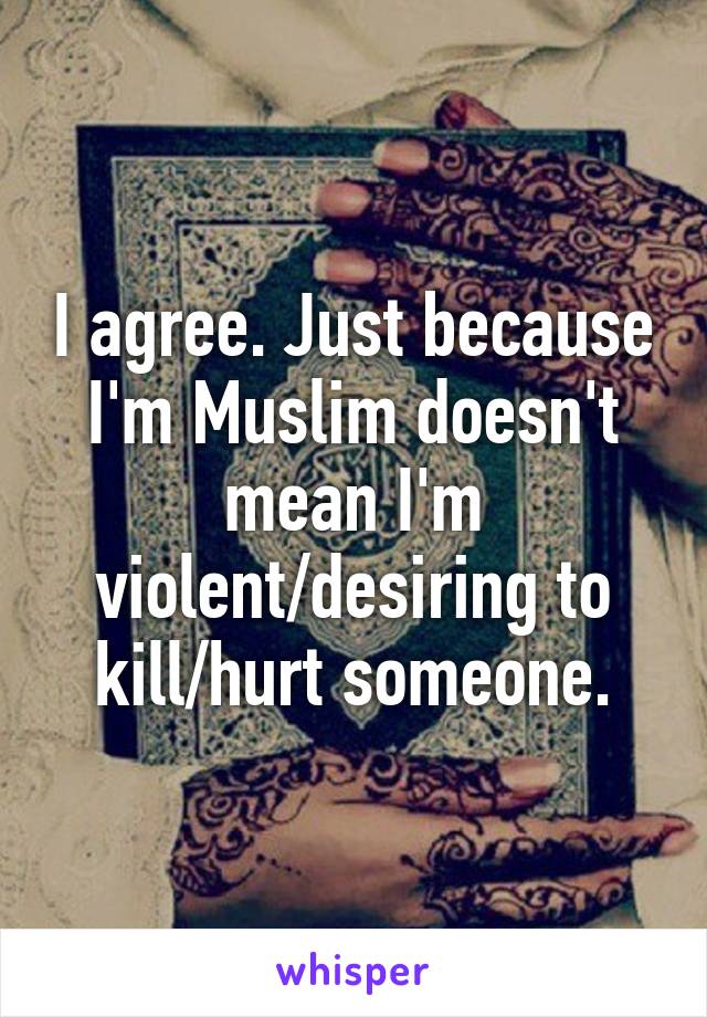 I agree. Just because I'm Muslim doesn't mean I'm violent/desiring to kill/hurt someone.