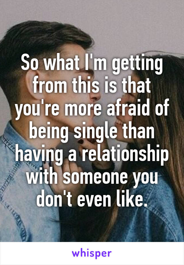 So what I'm getting from this is that you're more afraid of being single than having a relationship with someone you don't even like.