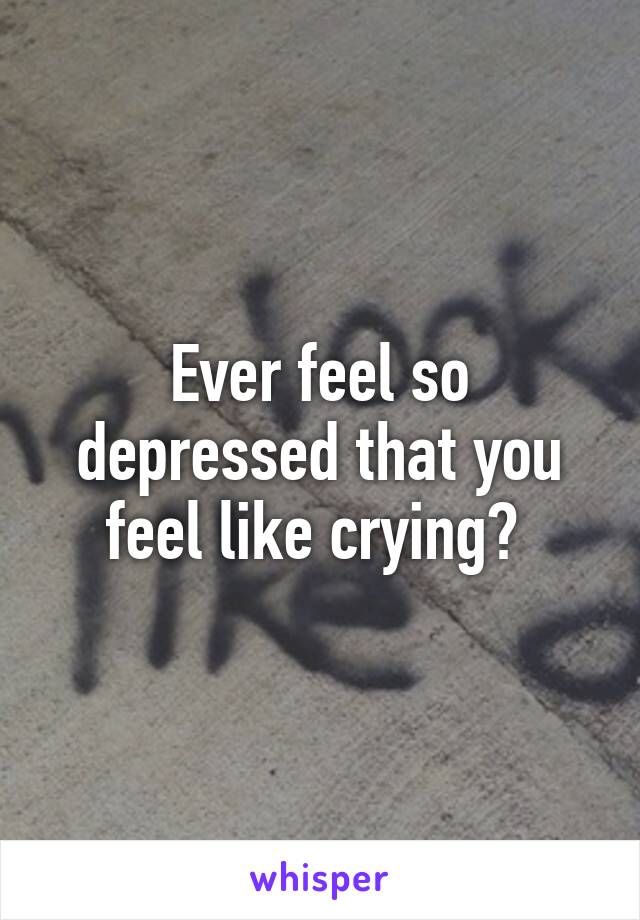 Ever feel so depressed that you feel like crying? 