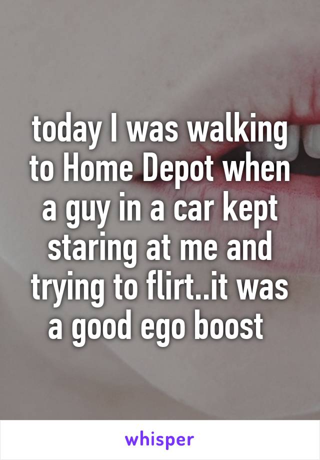 today I was walking to Home Depot when a guy in a car kept staring at me and trying to flirt..it was a good ego boost 