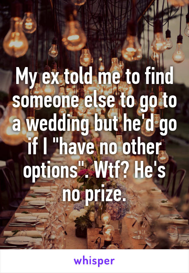 My ex told me to find someone else to go to a wedding but he'd go if I "have no other options". Wtf? He's no prize.