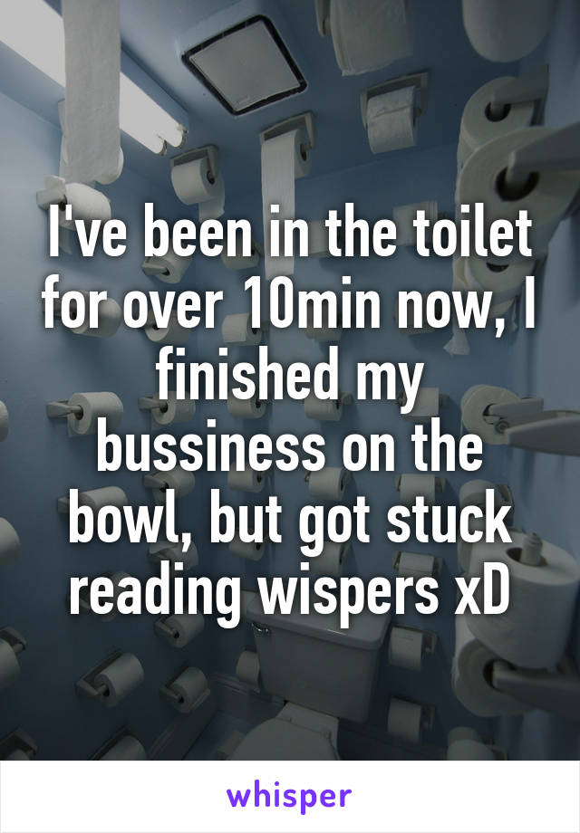 I've been in the toilet for over 10min now, I finished my bussiness on the bowl, but got stuck reading wispers xD