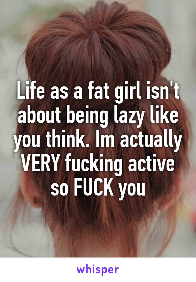 Life as a fat girl isn't about being lazy like you think. Im actually VERY fucking active so FUCK you