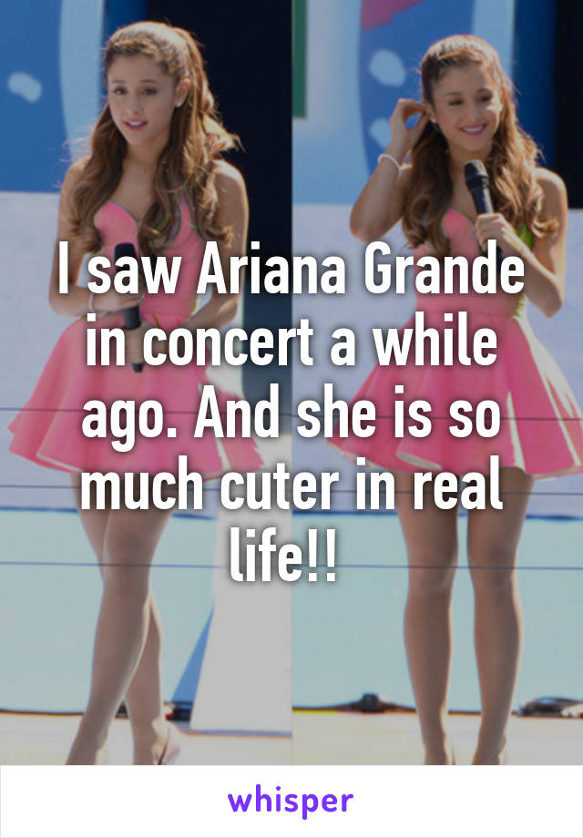 I saw Ariana Grande in concert a while ago. And she is so much cuter in real life!! 