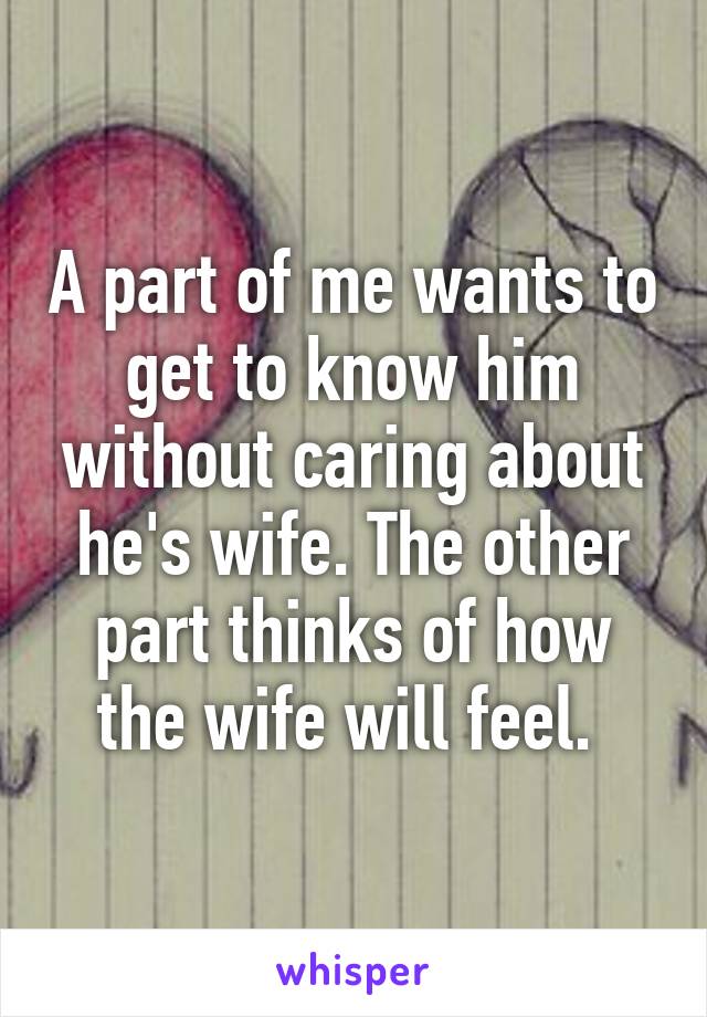 A part of me wants to get to know him without caring about he's wife. The other part thinks of how the wife will feel. 