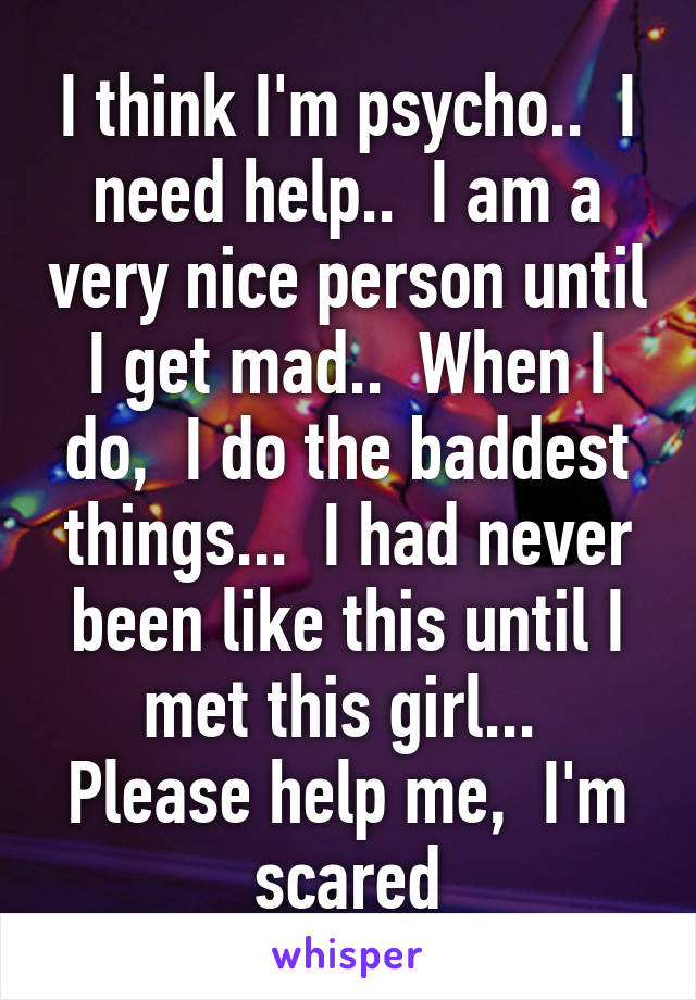 I think I'm psycho..  I need help..  I am a very nice person until I get mad..  When I do,  I do the baddest things...  I had never been like this until I met this girl...  Please help me,  I'm scared