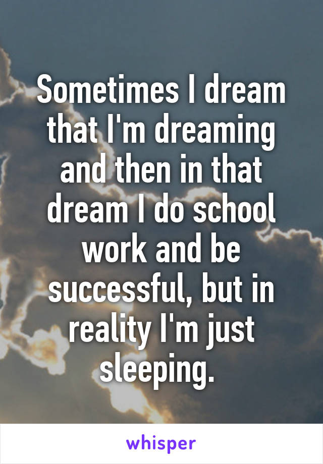 Sometimes I dream that I'm dreaming and then in that dream I do school work and be successful, but in reality I'm just sleeping. 