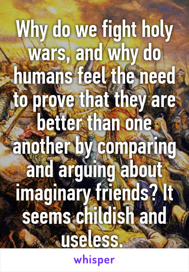 Why do we fight holy wars, and why do humans feel the need to prove that they are better than one another by comparing and arguing about imaginary friends? It seems childish and useless. 