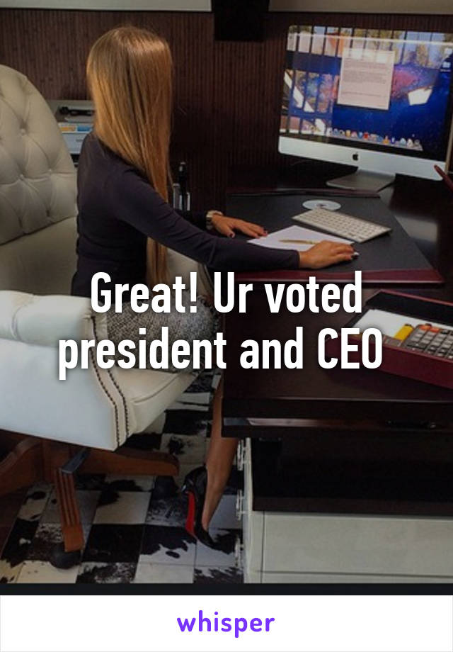 Great! Ur voted president and CEO 