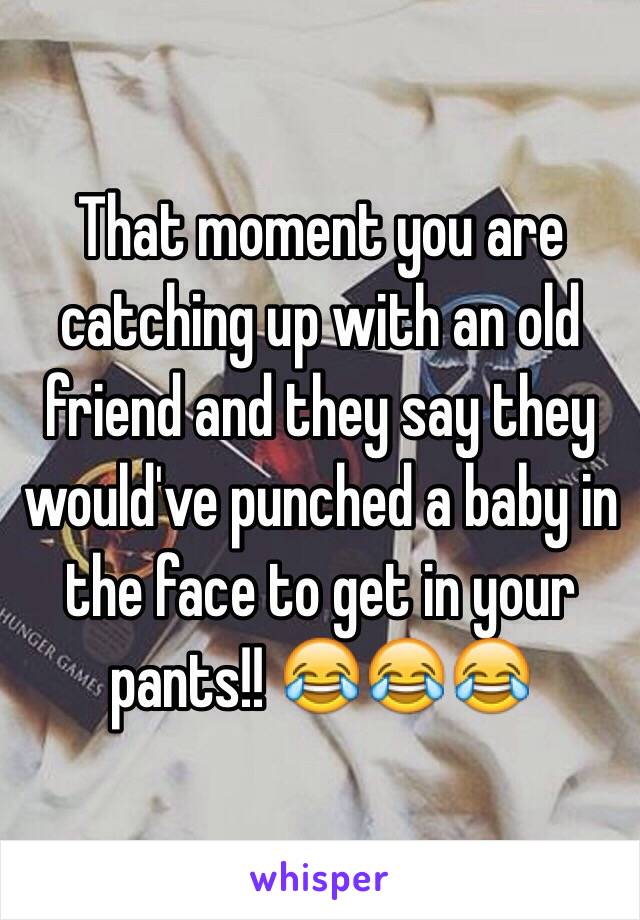 That moment you are catching up with an old friend and they say they would've punched a baby in the face to get in your pants!! 😂😂😂