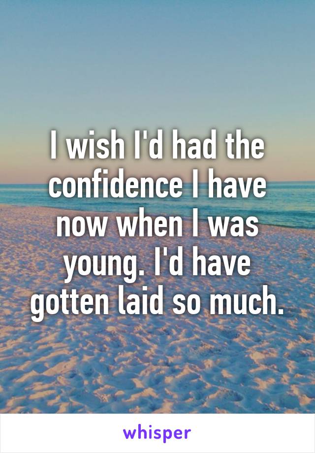 I wish I'd had the confidence I have now when I was young. I'd have gotten laid so much.