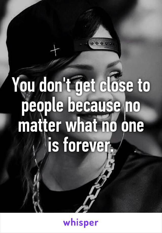 You don't get close to people because no matter what no one is forever.