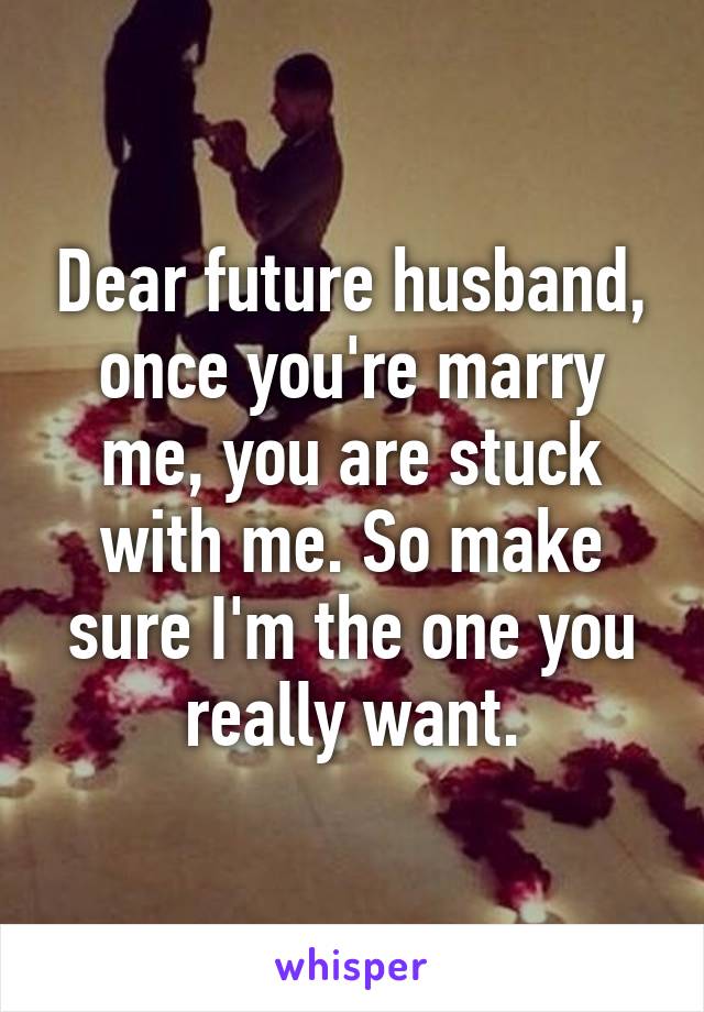 Dear future husband, once you're marry me, you are stuck with me. So make sure I'm the one you really want.