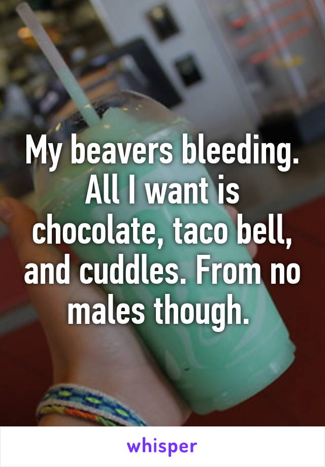 My beavers bleeding. All I want is chocolate, taco bell, and cuddles. From no males though. 