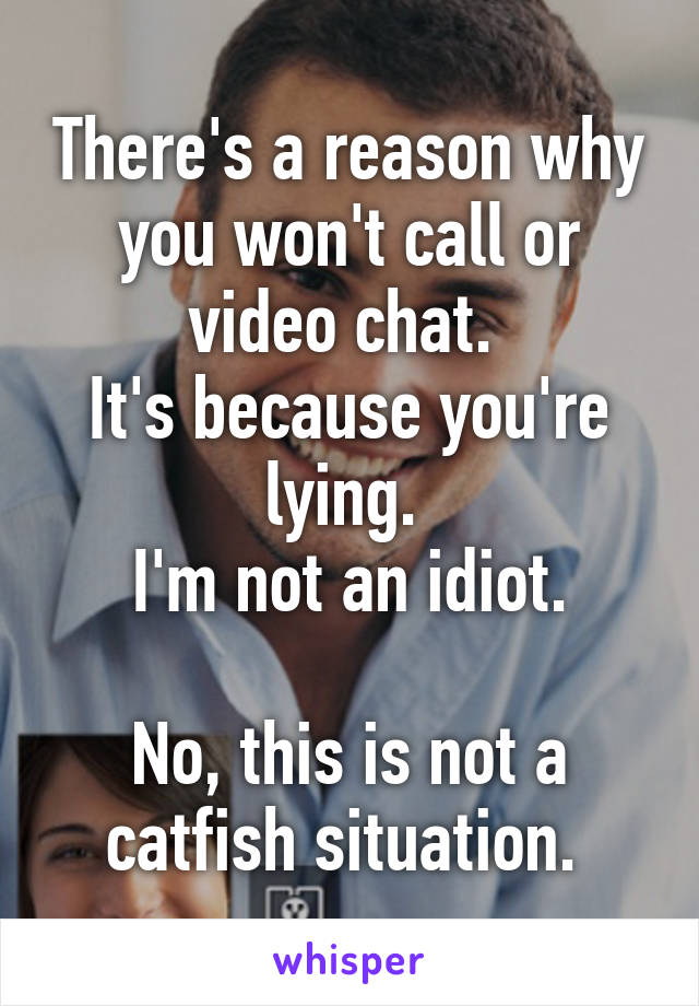 There's a reason why you won't call or video chat. 
It's because you're lying. 
I'm not an idiot.

No, this is not a catfish situation. 