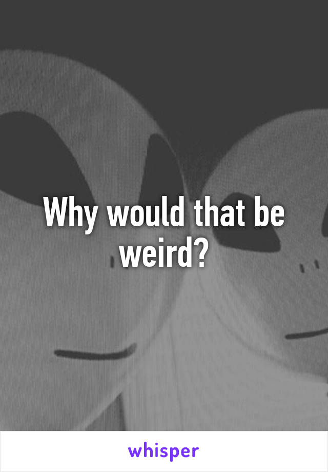 Why would that be weird?