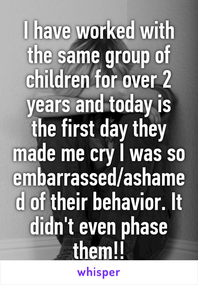 I have worked with the same group of children for over 2 years and today is the first day they made me cry I was so embarrassed/ashamed of their behavior. It didn't even phase them!!