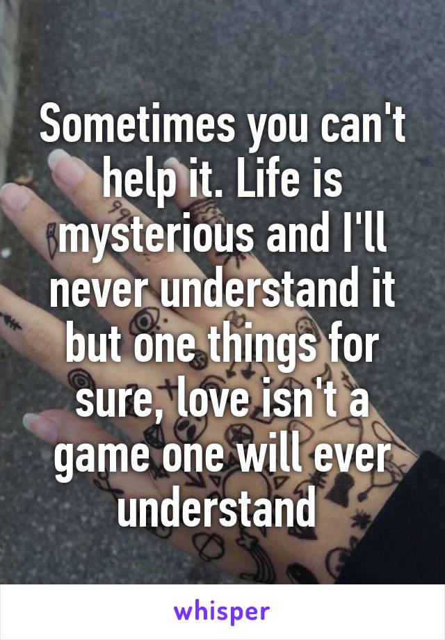 Sometimes you can't help it. Life is mysterious and I'll never understand it but one things for sure, love isn't a game one will ever understand 