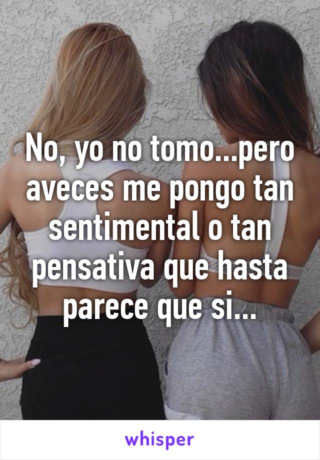 No, yo no tomo...pero aveces me pongo tan sentimental o tan pensativa que hasta parece que si...