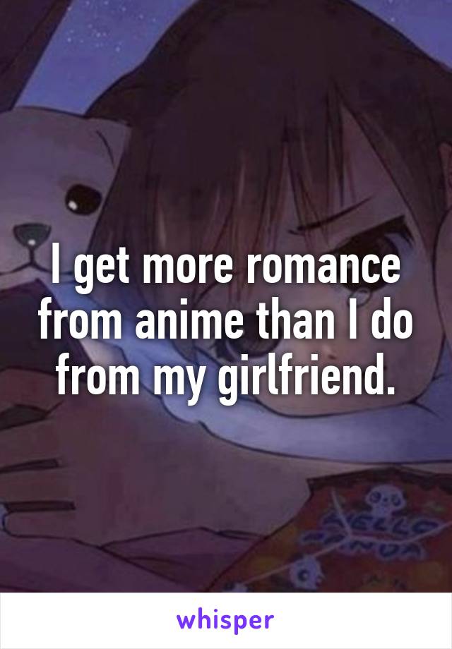 I get more romance from anime than I do from my girlfriend.