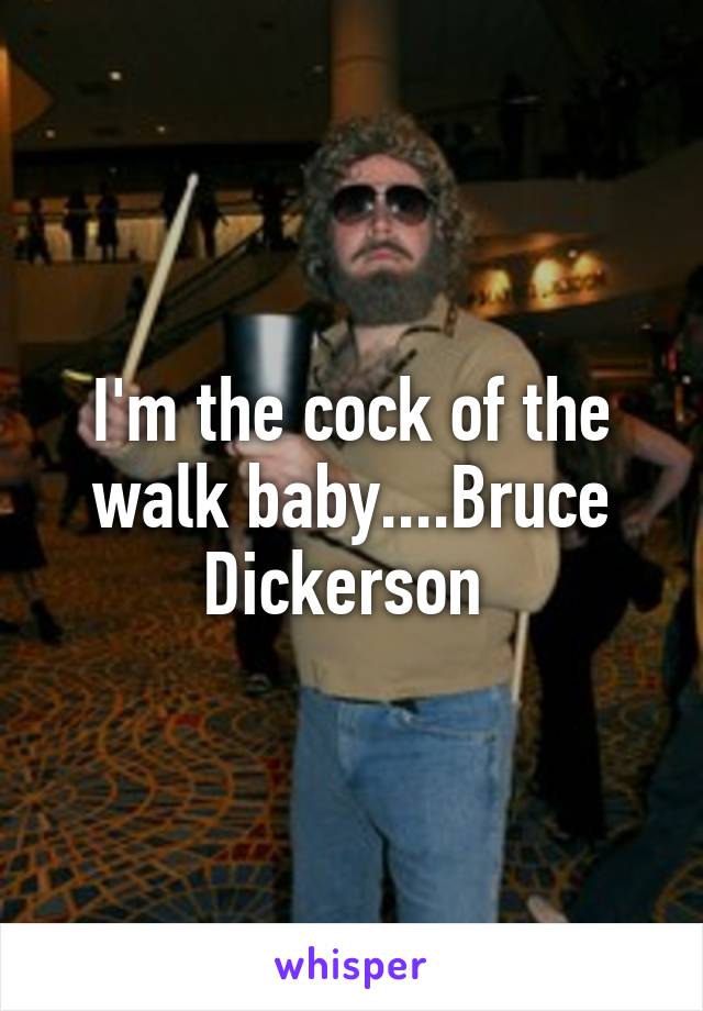 I'm the cock of the walk baby....Bruce Dickerson 