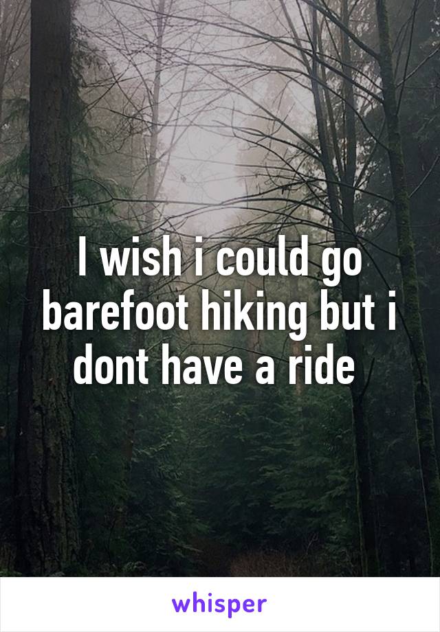 I wish i could go barefoot hiking but i dont have a ride 