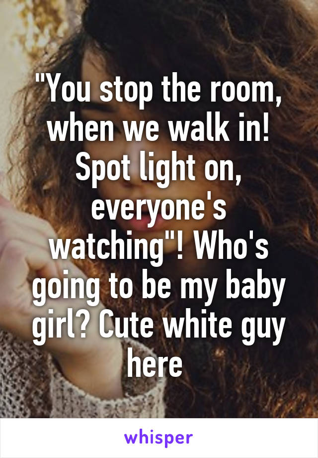 "You stop the room, when we walk in! Spot light on, everyone's watching"! Who's going to be my baby girl? Cute white guy here 