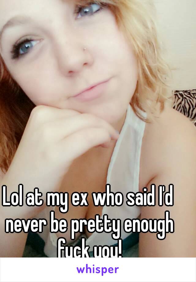 Lol at my ex who said I'd never be pretty enough fuck you!