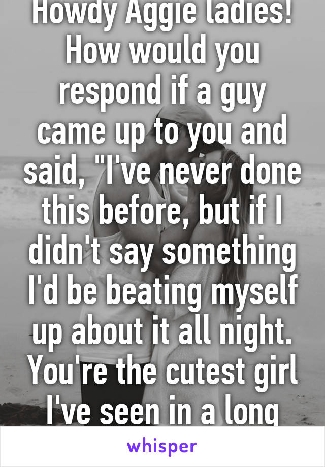 Howdy Aggie ladies! How would you respond if a guy came up to you and said, "I've never done this before, but if I didn't say something I'd be beating myself up about it all night. You're the cutest girl I've seen in a long time."