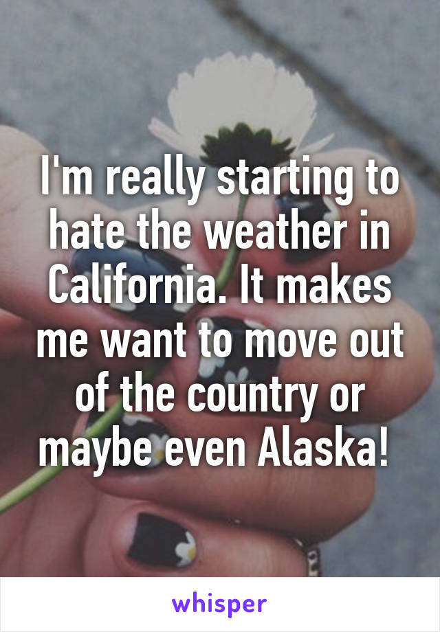 I'm really starting to hate the weather in California. It makes me want to move out of the country or maybe even Alaska! 