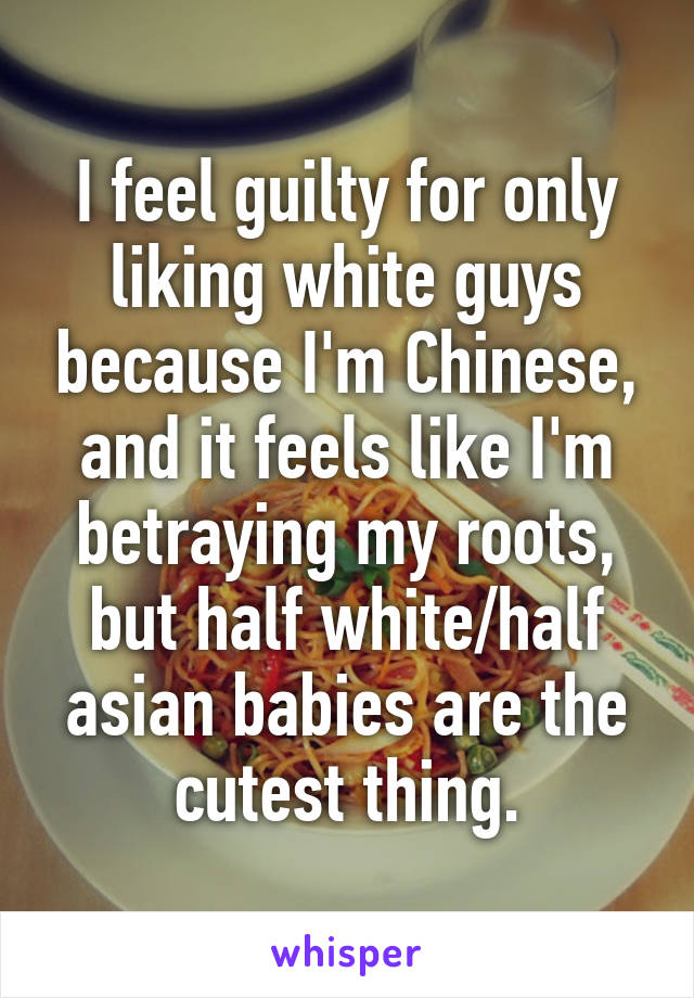 I feel guilty for only liking white guys because I'm Chinese, and it feels like I'm betraying my roots, but half white/half asian babies are the cutest thing.