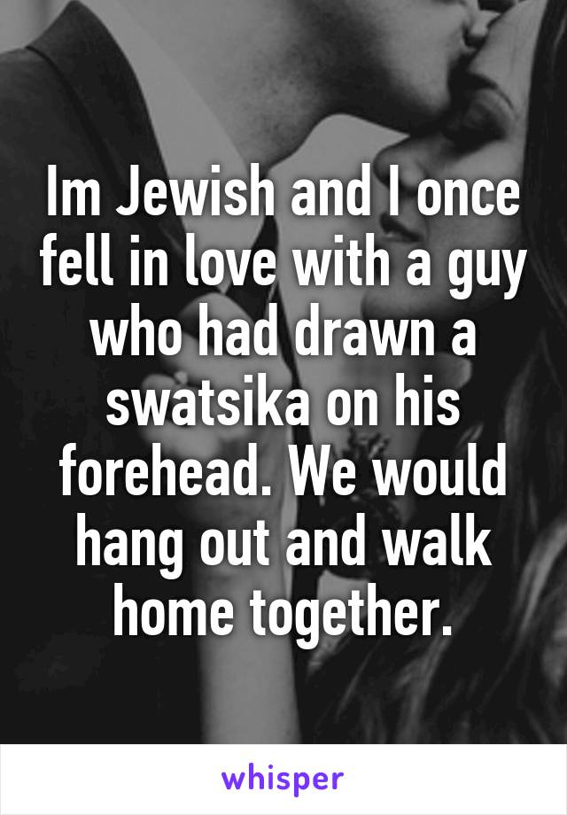 Im Jewish and I once fell in love with a guy who had drawn a swatsika on his forehead. We would hang out and walk home together.