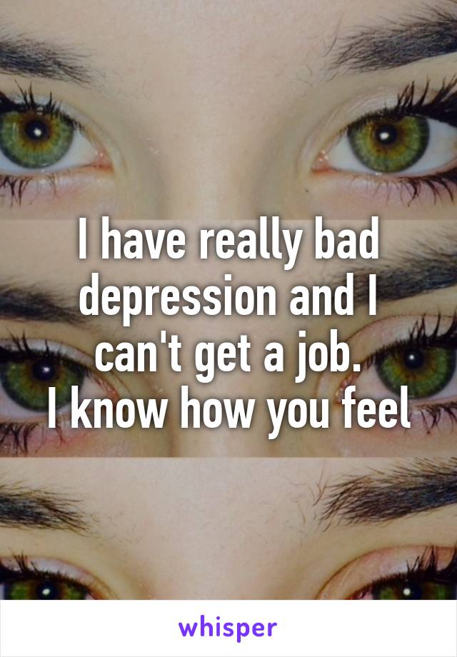 I have really bad depression and I can't get a job.
I know how you feel