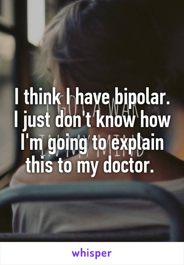 I think I have bipolar. I just don't know how I'm going to explain this to my doctor. 