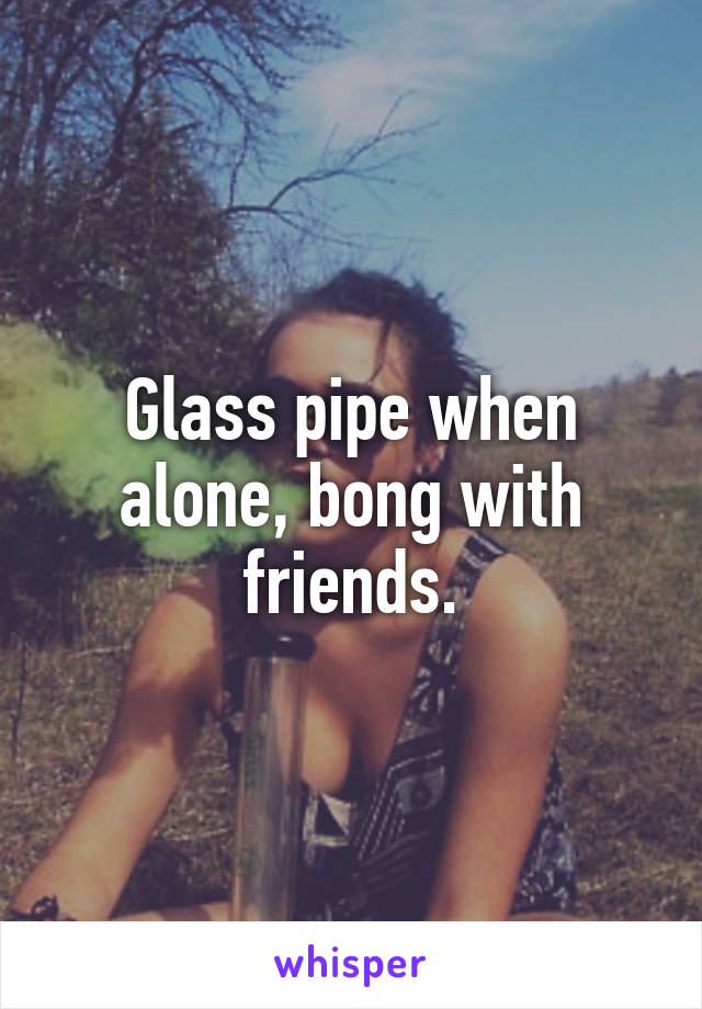 Glass pipe when alone, bong with friends.