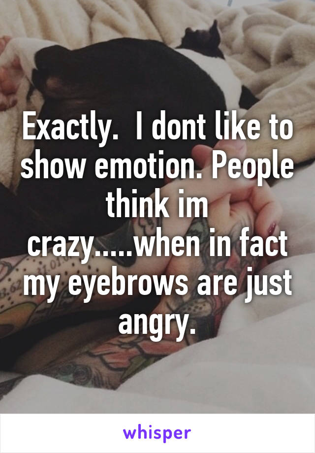 Exactly.  I dont like to show emotion. People think im crazy.....when in fact my eyebrows are just angry.