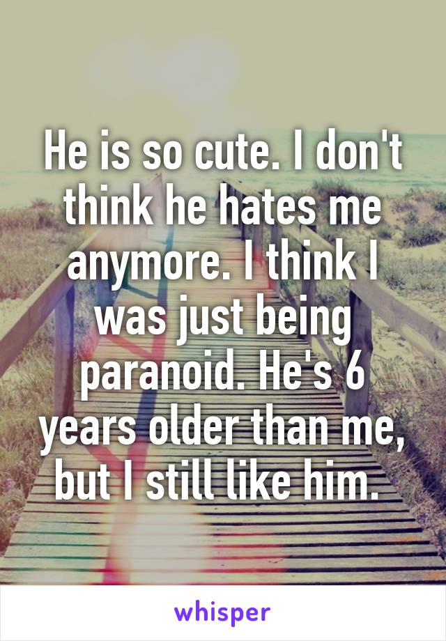 He is so cute. I don't think he hates me anymore. I think I was just being paranoid. He's 6 years older than me, but I still like him. 