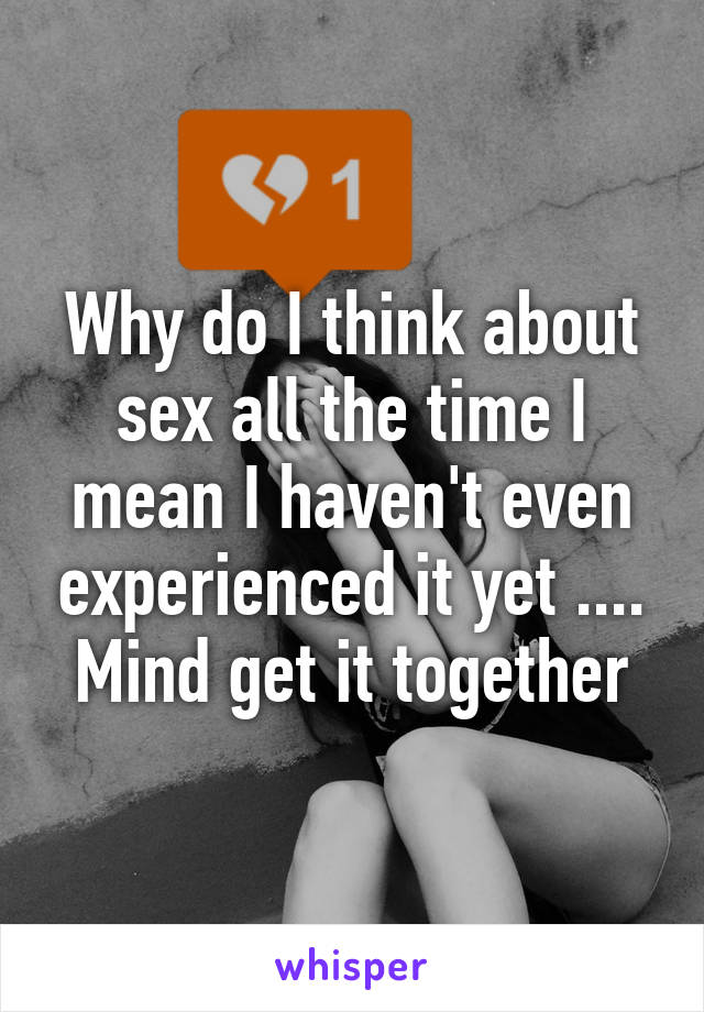 Why do I think about sex all the time I mean I haven't even experienced it yet .... Mind get it together