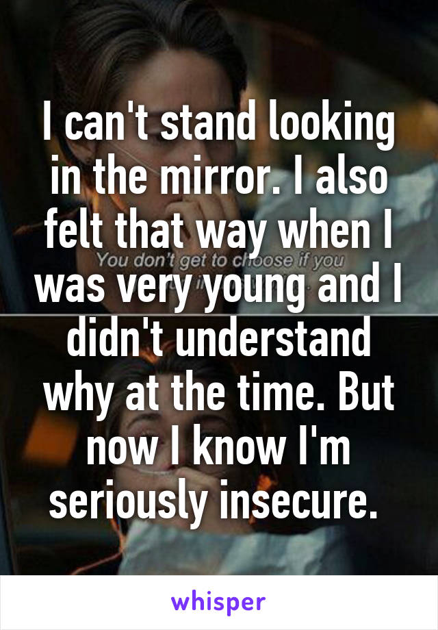 I can't stand looking in the mirror. I also felt that way when I was very young and I didn't understand why at the time. But now I know I'm seriously insecure. 