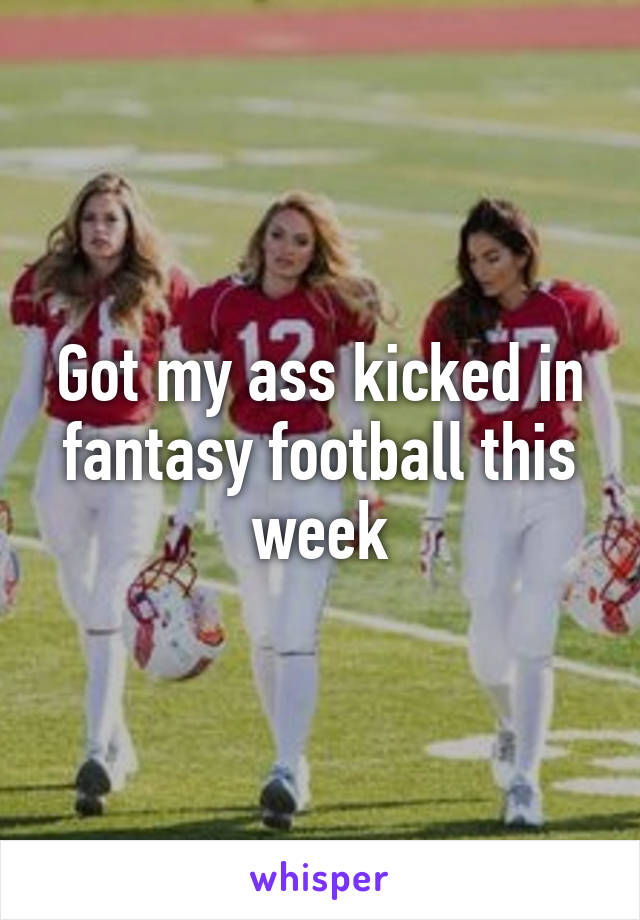 Got my ass kicked in fantasy football this week