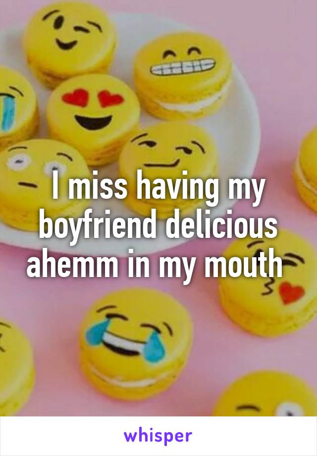 I miss having my boyfriend delicious ahemm in my mouth 