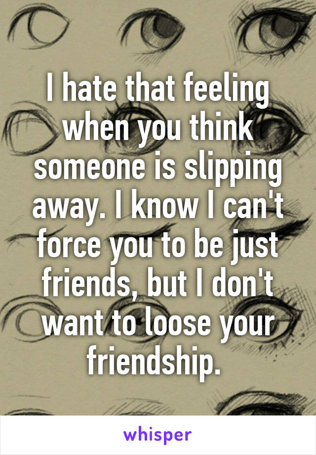 I hate that feeling when you think someone is slipping away. I know I can't force you to be just friends, but I don't want to loose your friendship. 