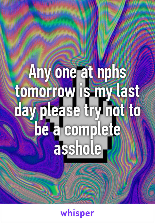 Any one at nphs tomorrow is my last day please try not to be a complete asshole